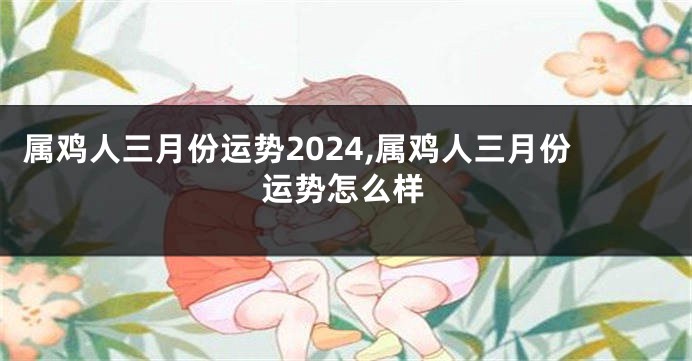 属鸡人三月份运势2024,属鸡人三月份运势怎么样