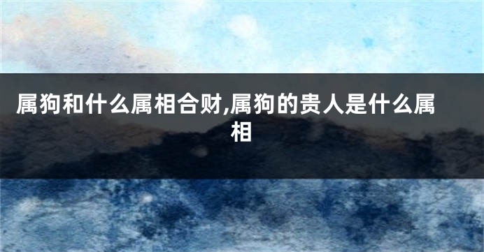 属狗和什么属相合财,属狗的贵人是什么属相