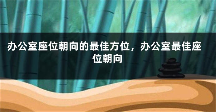 办公室座位朝向的最佳方位，办公室最佳座位朝向