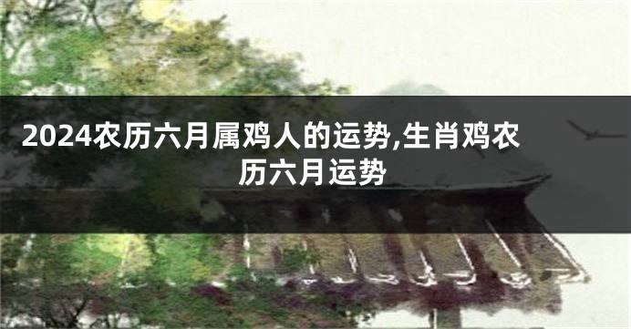 2024农历六月属鸡人的运势,生肖鸡农历六月运势