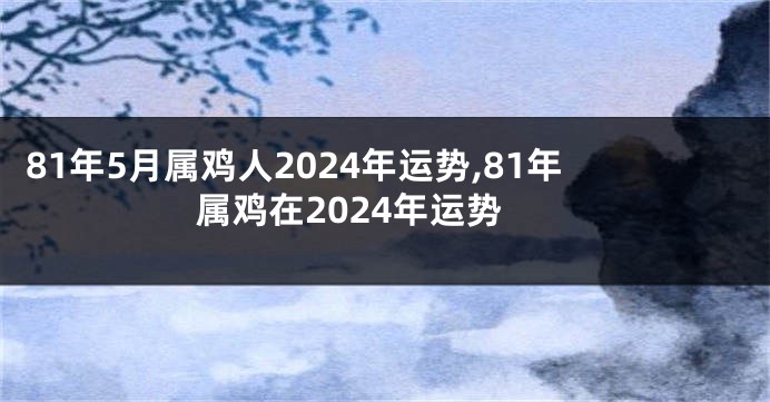 81年5月属鸡人2024年运势,81年属鸡在2024年运势