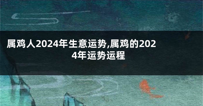 属鸡人2024年生意运势,属鸡的2024年运势运程