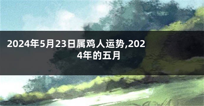 2024年5月23日属鸡人运势,2024年的五月