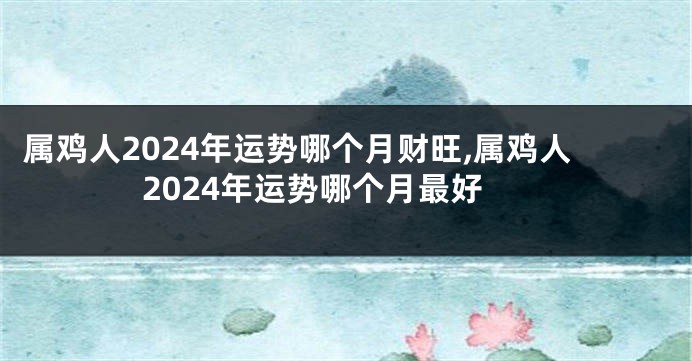 属鸡人2024年运势哪个月财旺,属鸡人2024年运势哪个月最好