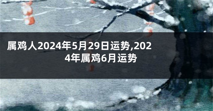 属鸡人2024年5月29日运势,2024年属鸡6月运势