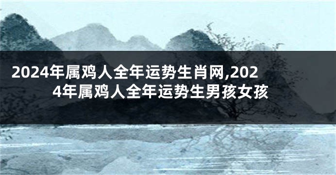 2024年属鸡人全年运势生肖网,2024年属鸡人全年运势生男孩女孩