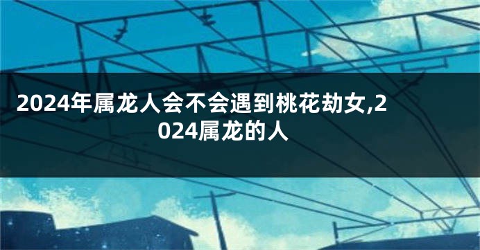 2024年属龙人会不会遇到桃花劫女,2024属龙的人