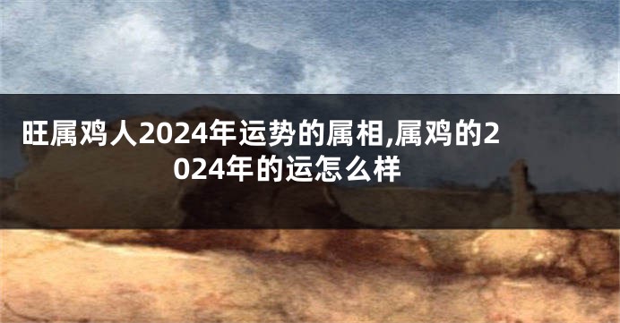 旺属鸡人2024年运势的属相,属鸡的2024年的运怎么样