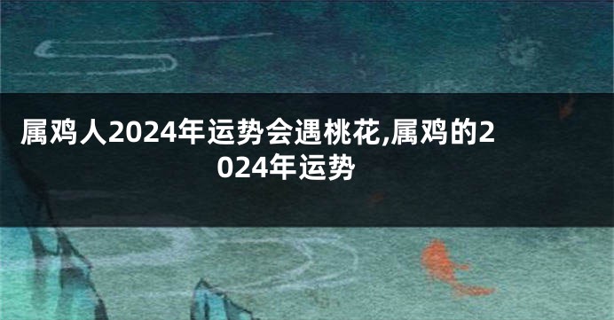 属鸡人2024年运势会遇桃花,属鸡的2024年运势