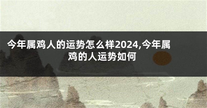 今年属鸡人的运势怎么样2024,今年属鸡的人运势如何