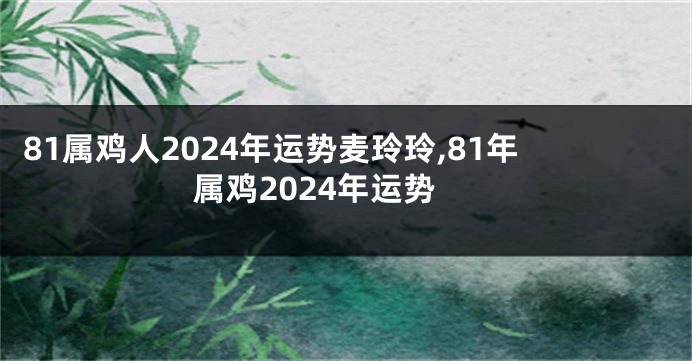 81属鸡人2024年运势麦玲玲,81年属鸡2024年运势