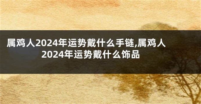 属鸡人2024年运势戴什么手链,属鸡人2024年运势戴什么饰品