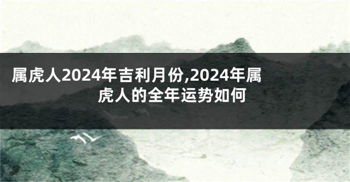 属虎人2024年吉利月份,2024年属虎人的全年运势如何