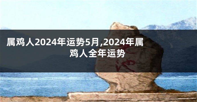 属鸡人2024年运势5月,2024年属鸡人全年运势