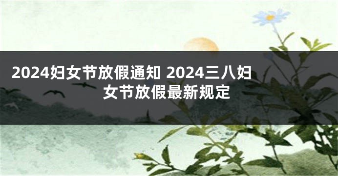 2024妇女节放假通知 2024三八妇女节放假最新规定