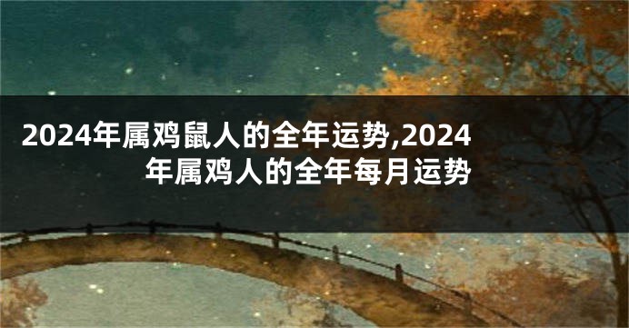 2024年属鸡鼠人的全年运势,2024年属鸡人的全年每月运势