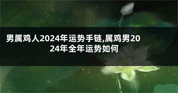 男属鸡人2024年运势手链,属鸡男2024年全年运势如何