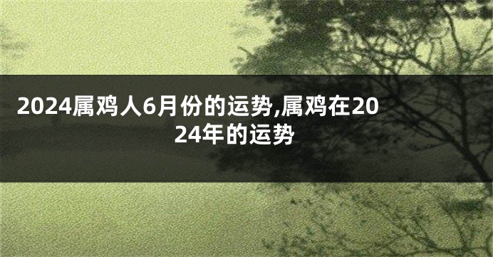 2024属鸡人6月份的运势,属鸡在2024年的运势