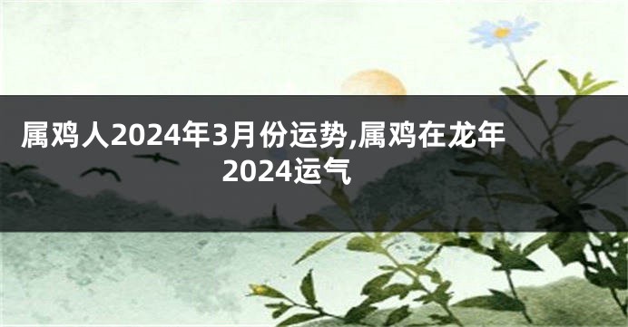 属鸡人2024年3月份运势,属鸡在龙年2024运气