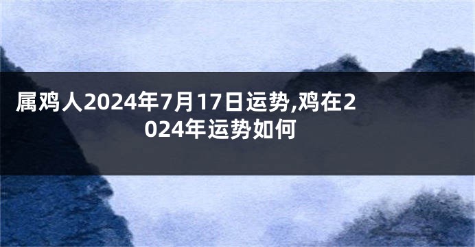 属鸡人2024年7月17日运势,鸡在2024年运势如何