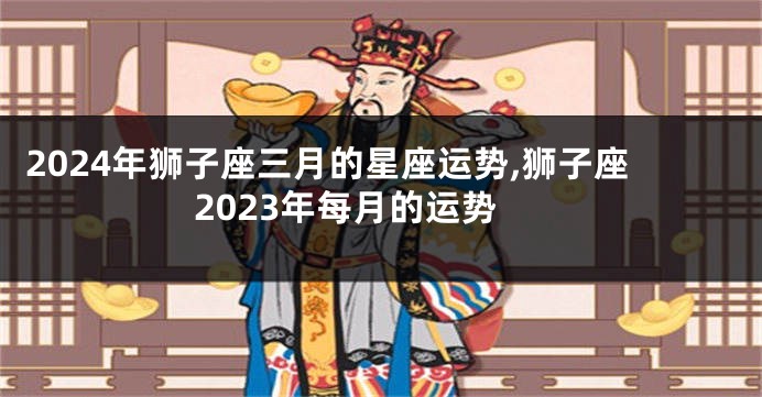 2024年狮子座三月的星座运势,狮子座2023年每月的运势