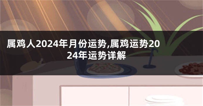 属鸡人2024年月份运势,属鸡运势2024年运势详解