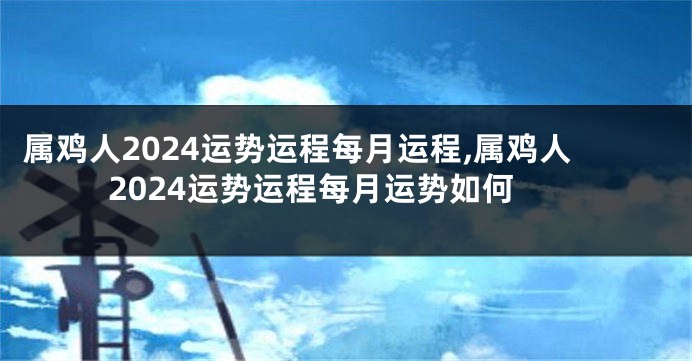 属鸡人2024运势运程每月运程,属鸡人2024运势运程每月运势如何