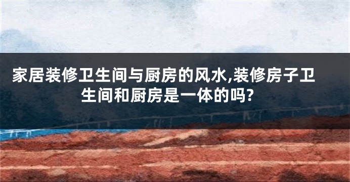 家居装修卫生间与厨房的风水,装修房子卫生间和厨房是一体的吗?