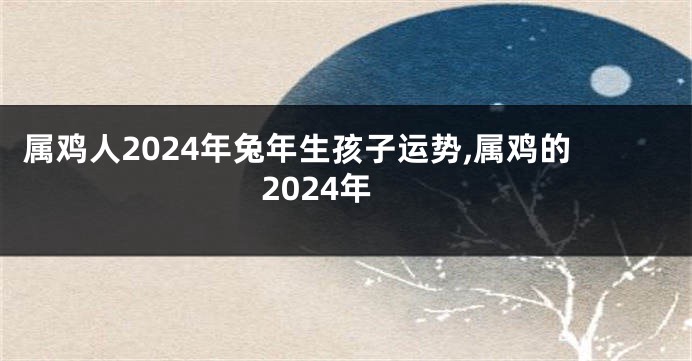 属鸡人2024年兔年生孩子运势,属鸡的2024年