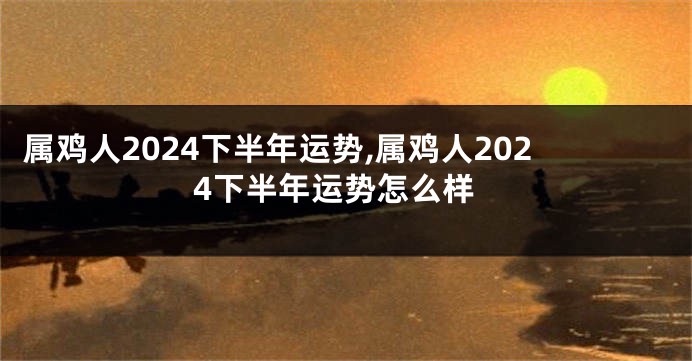 属鸡人2024下半年运势,属鸡人2024下半年运势怎么样