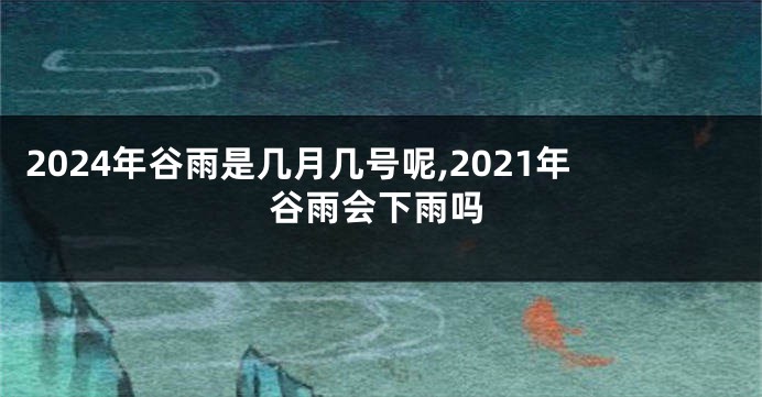 2024年谷雨是几月几号呢,2021年谷雨会下雨吗