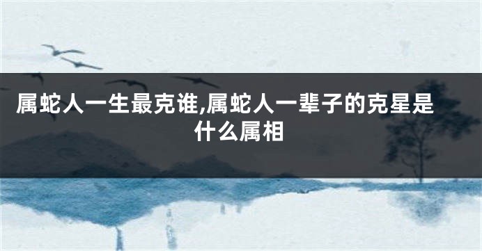 属蛇人一生最克谁,属蛇人一辈子的克星是什么属相