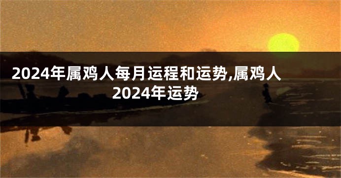 2024年属鸡人每月运程和运势,属鸡人2024年运势