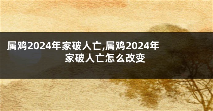 属鸡2024年家破人亡,属鸡2024年家破人亡怎么改变