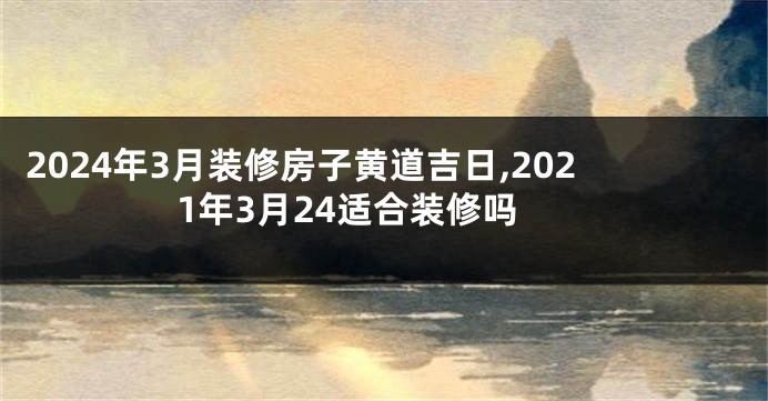 2024年3月装修房子黄道吉日,2021年3月24适合装修吗