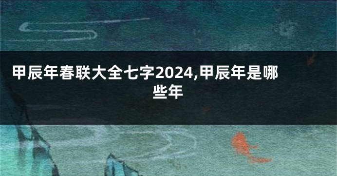 甲辰年春联大全七字2024,甲辰年是哪些年