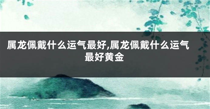 属龙佩戴什么运气最好,属龙佩戴什么运气最好黄金