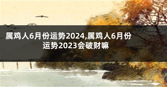 属鸡人6月份运势2024,属鸡人6月份运势2023会破财嘛