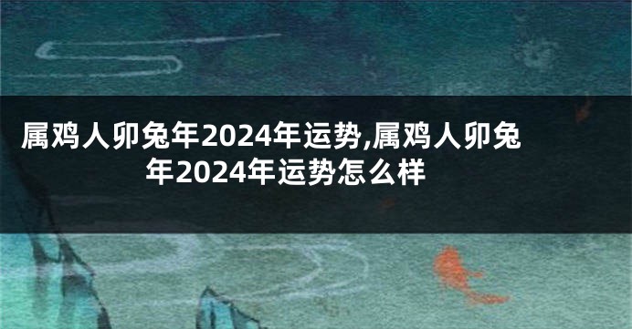 属鸡人卯兔年2024年运势,属鸡人卯兔年2024年运势怎么样