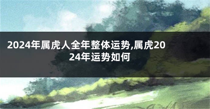 2024年属虎人全年整体运势,属虎2024年运势如何