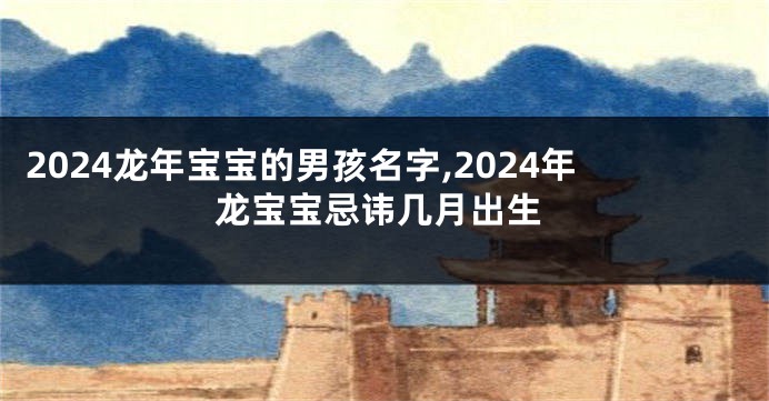 2024龙年宝宝的男孩名字,2024年龙宝宝忌讳几月出生