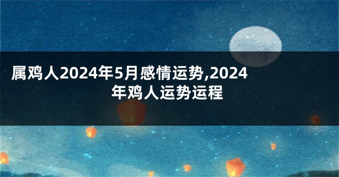 属鸡人2024年5月感情运势,2024年鸡人运势运程