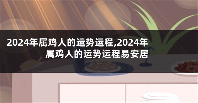 2024年属鸡人的运势运程,2024年属鸡人的运势运程易安居