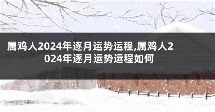 属鸡人2024年逐月运势运程,属鸡人2024年逐月运势运程如何