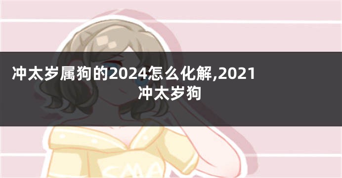 冲太岁属狗的2024怎么化解,2021冲太岁狗