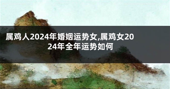 属鸡人2024年婚姻运势女,属鸡女2024年全年运势如何