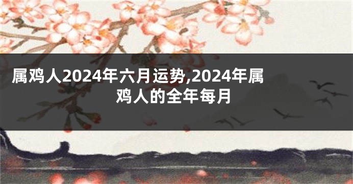 属鸡人2024年六月运势,2024年属鸡人的全年每月