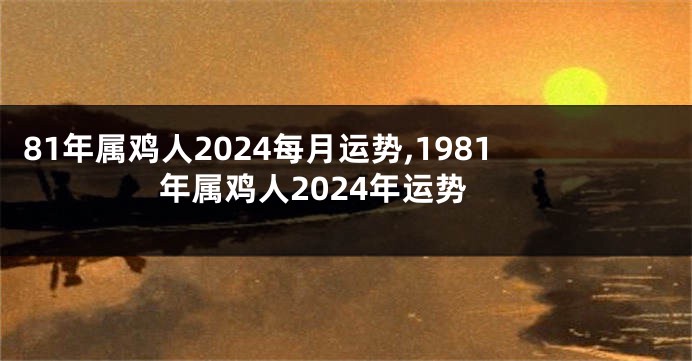 81年属鸡人2024每月运势,1981年属鸡人2024年运势