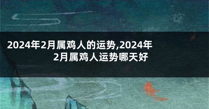 2024年2月属鸡人的运势,2024年2月属鸡人运势哪天好