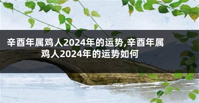 辛酉年属鸡人2024年的运势,辛酉年属鸡人2024年的运势如何